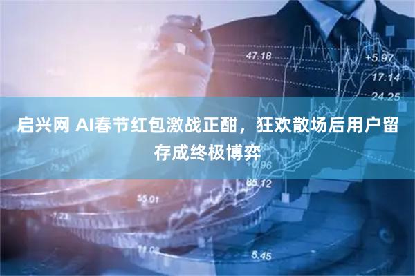 启兴网 AI春节红包激战正酣，狂欢散场后用户留存成终极博弈