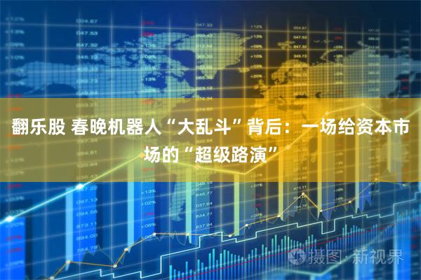 翻乐股 春晚机器人“大乱斗”背后：一场给资本市场的“超级路演”