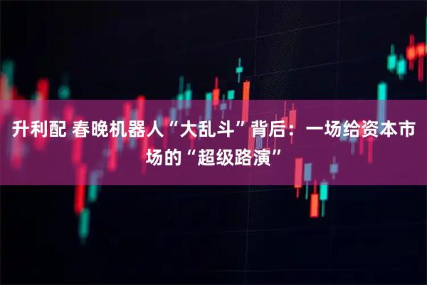 升利配 春晚机器人“大乱斗”背后：一场给资本市场的“超级路演”