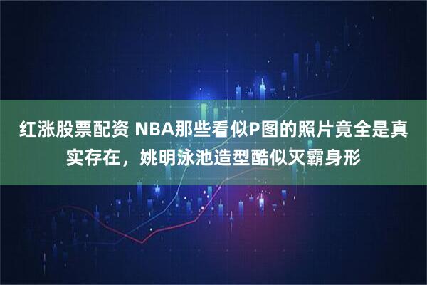 红涨股票配资 NBA那些看似P图的照片竟全是真实存在，姚明泳池造型酷似灭霸身形