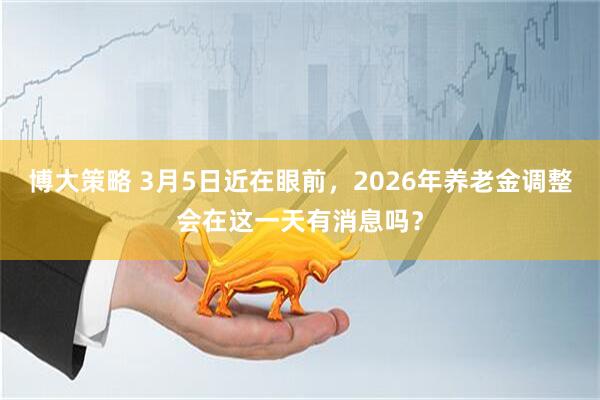 博大策略 3月5日近在眼前，2026年养老金调整会在这一天有消息吗？