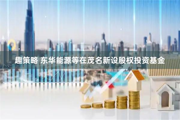趣策略 东华能源等在茂名新设股权投资基金