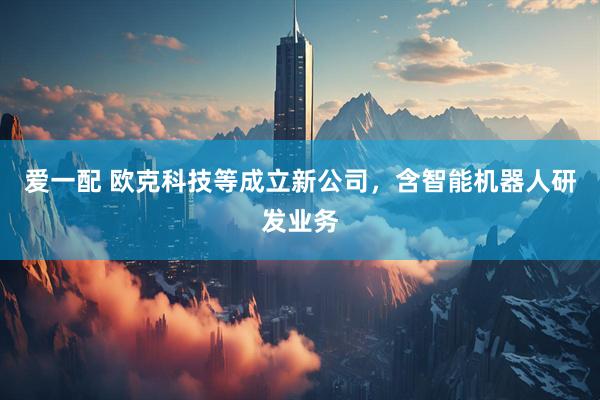 爱一配 欧克科技等成立新公司，含智能机器人研发业务