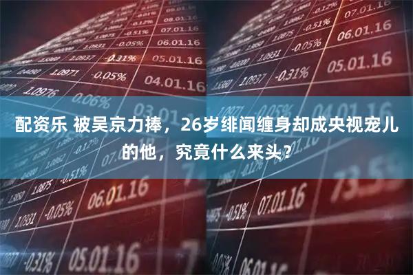 配资乐 被吴京力捧，26岁绯闻缠身却成央视宠儿的他，究竟什么来头？