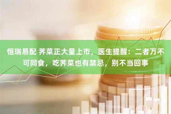 恒瑞易配 荠菜正大量上市，医生提醒：二者万不可同食，吃荠菜也有禁忌，别不当回事