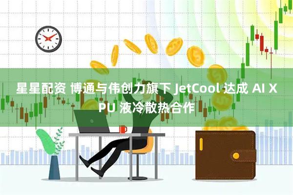 星星配资 博通与伟创力旗下 JetCool 达成 AI XPU 液冷散热合作