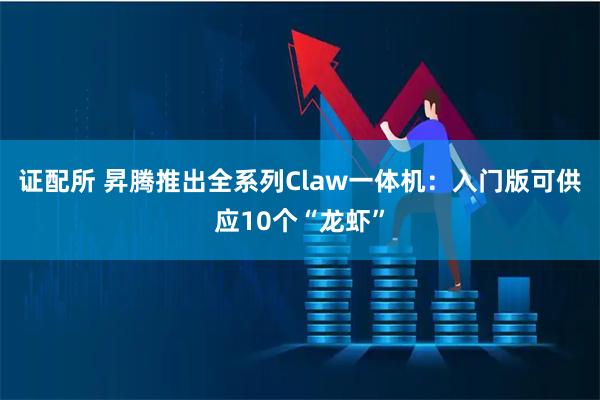 证配所 昇腾推出全系列Claw一体机：入门版可供应10个“龙虾”