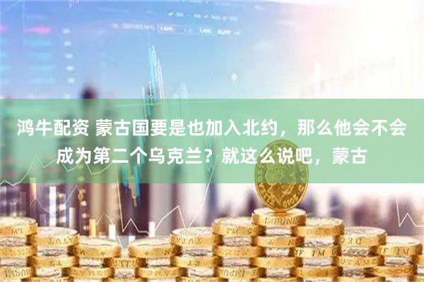 鸿牛配资 蒙古国要是也加入北约，那么他会不会成为第二个乌克兰？就这么说吧，蒙古