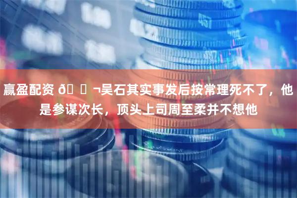 赢盈配资 🌬吴石其实事发后按常理死不了，他是参谋次长，顶头上司周至柔并不想他