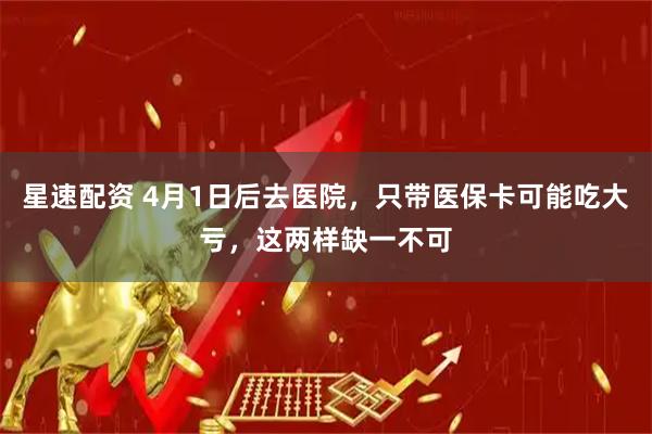 星速配资 4月1日后去医院，只带医保卡可能吃大亏，这两样缺一不可