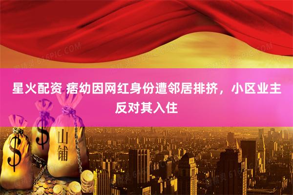 星火配资 痞幼因网红身份遭邻居排挤，小区业主反对其入住