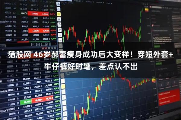 猎股网 46岁郝蕾瘦身成功后大变样！穿短外套+牛仔裤好时髦，差点认不出