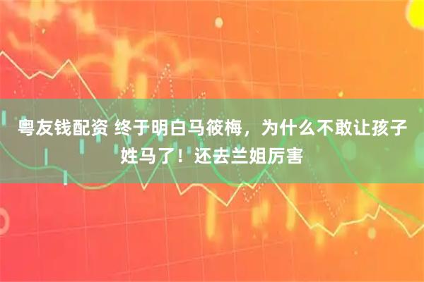 粤友钱配资 终于明白马筱梅，为什么不敢让孩子姓马了！还去兰姐厉害