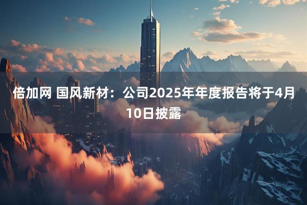 倍加网 国风新材：公司2025年年度报告将于4月10日披露