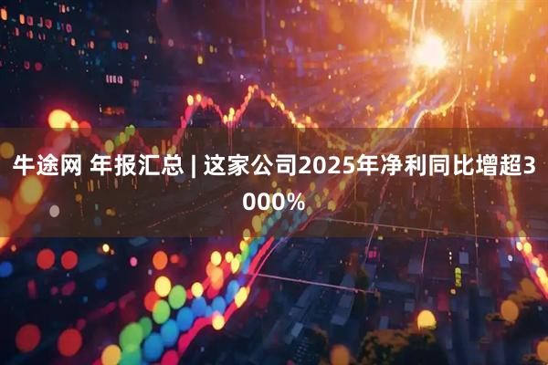 牛途网 年报汇总 | 这家公司2025年净利同比增超3000%