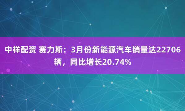 中祥配资 赛力斯：3月份新能源汽车销量达22706辆，同比增长20.74%