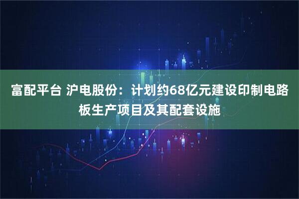 富配平台 沪电股份：计划约68亿元建设印制电路板生产项目及其配套设施