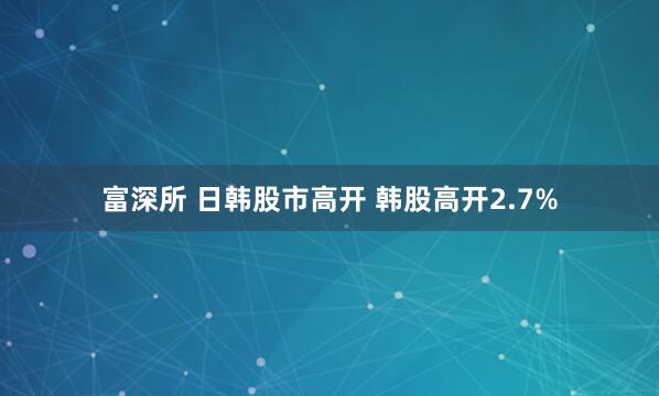 富深所 日韩股市高开 韩股高开2.7%