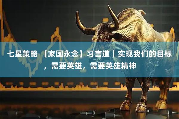 七星策略 【家国永念】习言道｜实现我们的目标，需要英雄，需要英雄精神