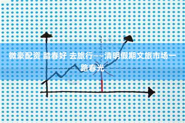 微豪配资 踏春好 去旅行——清明假期文旅市场一路春光