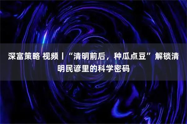 深富策略 视频丨“清明前后，种瓜点豆” 解锁清明民谚里的科学密码