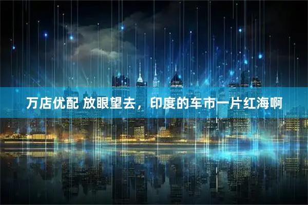 万店优配 放眼望去，印度的车市一片红海啊