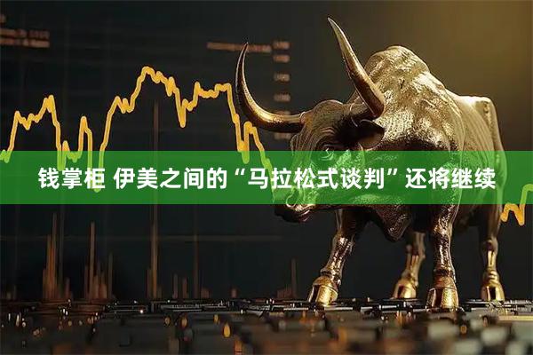 钱掌柜 伊美之间的“马拉松式谈判”还将继续