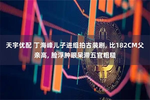 天宇优配 丁海峰儿子进组拍古装剧, 比182CM父亲高, 脸浮肿眼呆滞五官粗糙