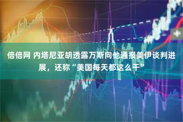 倍倍网 内塔尼亚胡透露万斯向他通报美伊谈判进展，还称“美国每天都这么干”