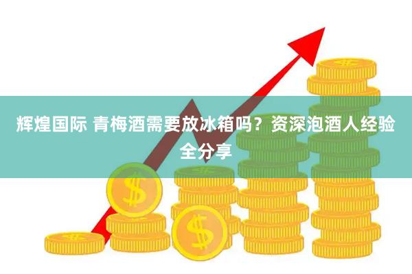 辉煌国际 青梅酒需要放冰箱吗？资深泡酒人经验全分享