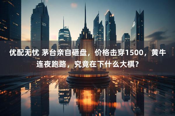 优配无忧 茅台亲自砸盘，价格击穿1500，黄牛连夜跑路，究竟在下什么大棋？