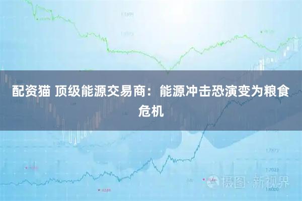 配资猫 顶级能源交易商：能源冲击恐演变为粮食危机