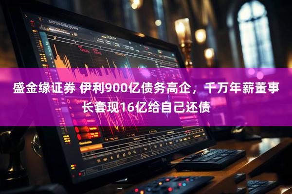 盛金缘证券 伊利900亿债务高企，千万年薪董事长套现16亿给自己还债