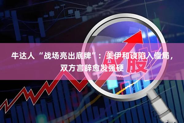牛达人 “战场亮出底牌”：美伊和谈陷入僵局，双方言辞愈发强硬