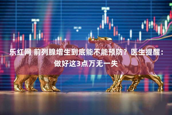 乐红网 前列腺增生到底能不能预防?医生提醒:做好这3点万无一失