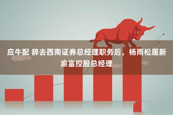 应牛配 辞去西南证券总经理职务后，杨雨松履新渝富控股总经理