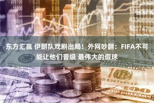 东方汇赢 伊朗队戏剧出局！外网吵翻：FIFA不可能让他们晋级 最伟大的假球