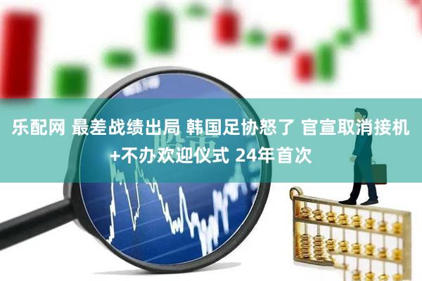 乐配网 最差战绩出局 韩国足协怒了 官宣取消接机+不办欢迎仪式 24年首次