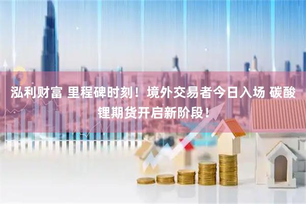 泓利财富 里程碑时刻！境外交易者今日入场 碳酸锂期货开启新阶段！