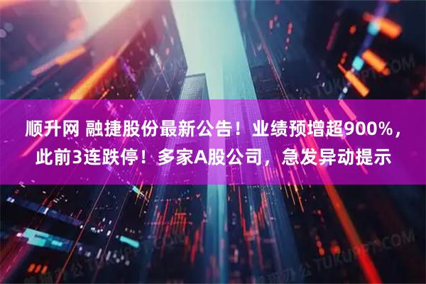 顺升网 融捷股份最新公告！业绩预增超900%，此前3连跌停！多家A股公司，急发异动提示