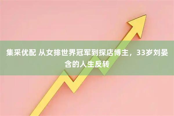 集采优配 从女排世界冠军到探店博主,33岁刘晏含的人生反转