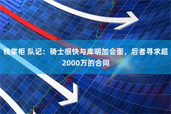 钱掌柜 队记：骑士很快与库明加会面，后者寻求超2000万的合同