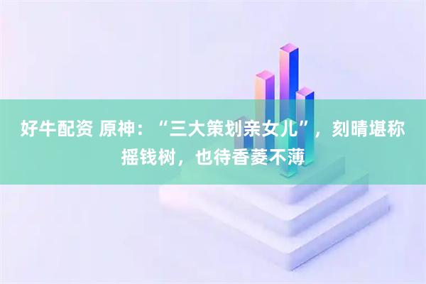 好牛配资 原神：“三大策划亲女儿”，刻晴堪称摇钱树，也待香菱不薄
