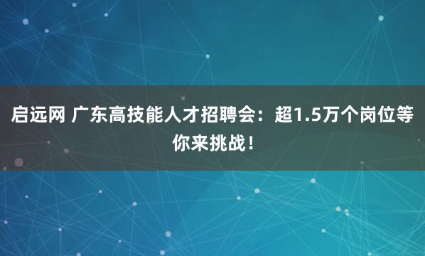 启远网 广东高技能人才招聘会：超1.5万个岗位等你来挑战！