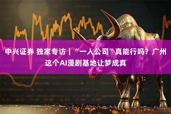 中兴证券 独家专访｜“一人公司”真能行吗？广州这个AI漫剧基地让梦成真