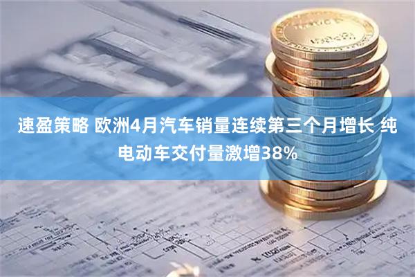 速盈策略 欧洲4月汽车销量连续第三个月增长 纯电动车交付量激增38%