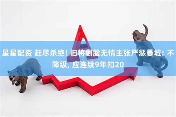 星星配资 赶尽杀绝! 旧将翻脸无情主张严惩曼城: 不降级, 应连续9年扣20