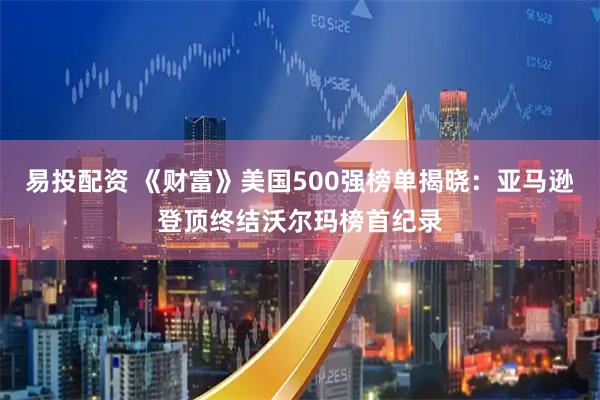 易投配资 《财富》美国500强榜单揭晓：亚马逊登顶终结沃尔玛榜首纪录
