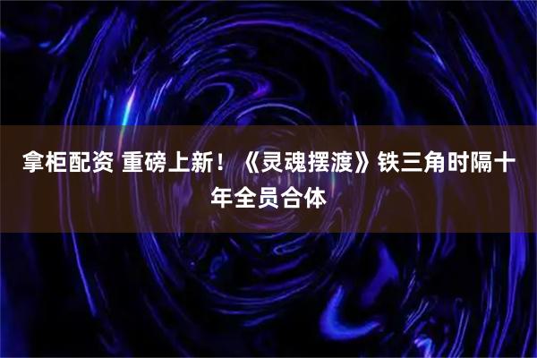 拿柜配资 重磅上新！《灵魂摆渡》铁三角时隔十年全员合体
