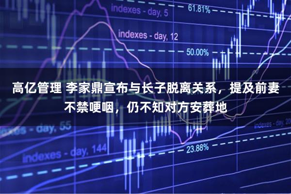 高亿管理 李家鼎宣布与长子脱离关系，提及前妻不禁哽咽，仍不知对方安葬地